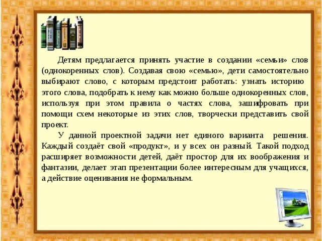  Детям предлагается принять участие в создании «семьи» слов (однокоренных слов). Создавая свою «семью», дети самостоятельно выбирают слово, с которым предстоит работать: узнать историю этого слова, подобрать к нему как можно больше однокоренных слов, используя при этом правила о частях слова, зашифровать при помощи схем некоторые из этих слов, творчески представить свой проект.  У данной проектной задачи нет единого варианта решения. Каждый создаёт свой «продукт», и у всех он разный. Такой подход расширяет возможности детей, даёт простор для их воображения и фантазии, делает этап презентации более интересным для учащихся, а действие оценивания не формальным. 
