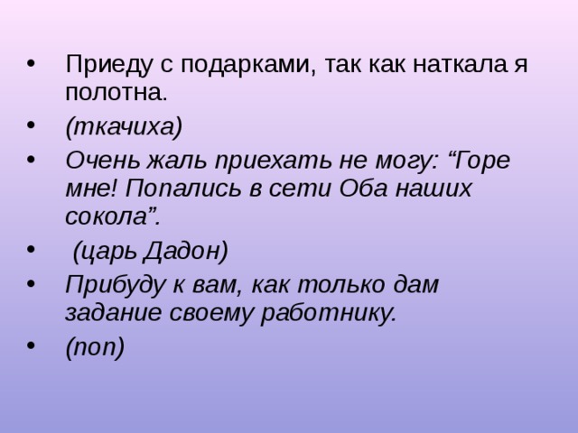 Приеду с подарками, так как наткала я полотна. (ткачиха) Очень жаль приехать не могу: “Горе мне! Попались в сети Оба наших сокола”.  (царь Дадон) Прибуду к вам, как только дам задание своему работнику. (поп) 
