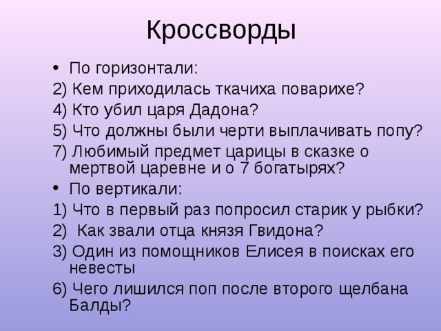 Кроссворды По горизонтали: 2) Кем приходилась ткачиха поварихе? 4) Кто убил царя Дадона? 5) Что должны были черти выплачивать попу? 7) Любимый предмет царицы в сказке о мертвой царевне и о 7 богатырях? По вертикали: 1) Что в первый раз попросил старик у рыбки? 2) Как звали отца князя Гвидона? 3) Один из помощников Елисея в поисках его невесты 6) Чего лишился поп после второго щелбана Балды? 