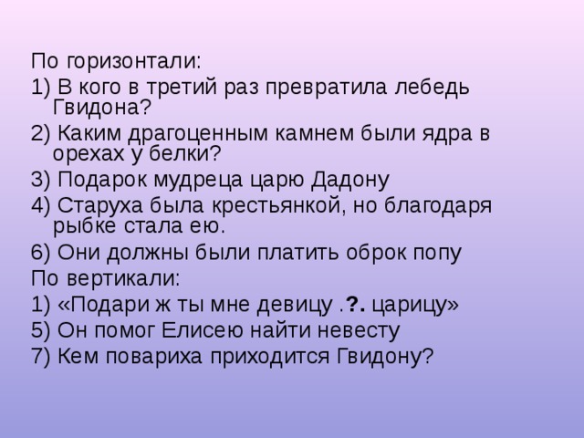 По горизонтали: 1) В кого в третий раз превратила лебедь Гвидона? 2) Каким драгоценным камнем были ядра в орехах у белки? 3) Подарок мудреца царю Дадону 4) Старуха была крестьянкой, но благодаря рыбке стала ею. 6) Они должны были платить оброк попу По вертикали: 1) «Подари ж ты мне девицу . ?. царицу» 5) Он помог Елисею найти невесту 7) Кем повариха приходится Гвидону? 