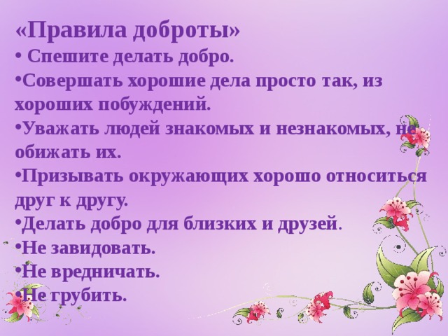 «Правила доброты»  Спешите делать добро. Совершать хорошие дела просто так, из хороших побуждений. Уважать людей знакомых и незнакомых, не обижать их. Призывать окружающих хорошо относиться друг к другу. Делать добро для близких и друзей . Не завидовать. Не вредничать. Не грубить. 