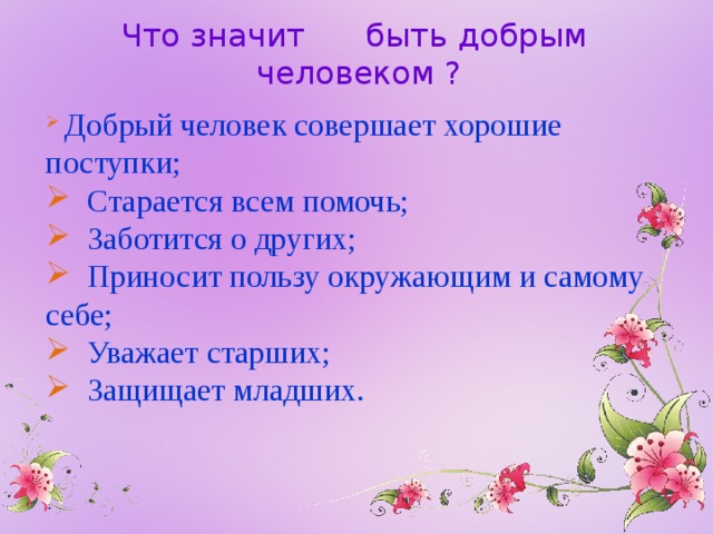 Что значит быть добрым человеком ?  Добрый человек совершает хорошие поступки;  Старается всем помочь;  Заботится о других;  Приносит пользу окружающим и самому себе;  Уважает старших;  Защищает младших. 