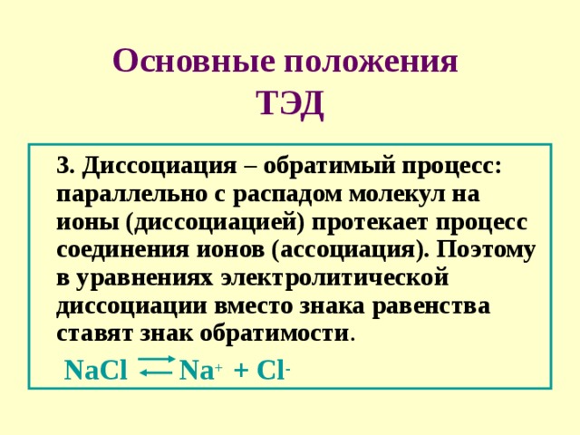 Основные положения  ТЭД  3. Диссоциация – обратимый процесс: параллельно с распадом молекул на ионы (диссоциацией) протекает процесс соединения ионов (ассоциация). Поэтому в уравнениях электролитической диссоциации вместо знака равенства ставят знак обратимости .  NaCl Na + + Cl - 