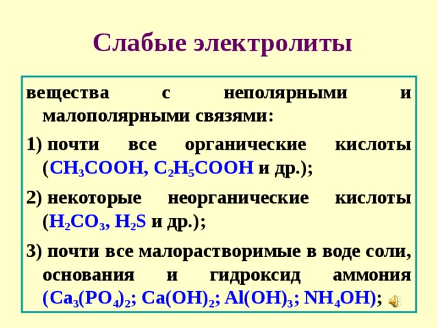   Слабые электролиты вещества с неполярными и малополярными связями: 1) почти все органические кислоты ( CH 3 COOH, C 2 H 5 COOH и др.); 2) некоторые неорганические кислоты ( H 2 CO 3 , H 2 S и др.); 3) почти все малорастворимые в воде соли, основания и гидроксид аммония (Ca 3 (PO 4 ) 2 ; Ca(OH) 2 ; Al(OH) 3 ; NH 4 OH) ; 