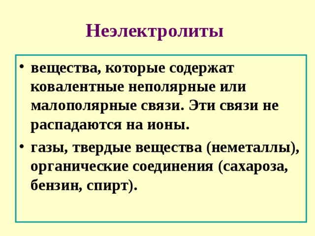 Неэлектролиты  вещества, которые содержат ковалентные неполярные или малополярные связи. Эти связи не распадаются на ионы. газы, твердые вещества (неметаллы), органические соединения (сахароза, бензин, спирт). 