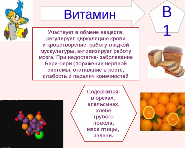 B1 Витамин Участвует в обмене веществ, регулирует циркуляцию крови и кроветворение, работу гладкой мускулатуры, активизирует работу мозга. При недостатке- заболевание Бери-бери (поражение нервной системы, отставание в росте, слабость и паралич конечностей Содержится : в орехах, апельсинах,  хлебе грубого помола, мясе птицы, зелени. 