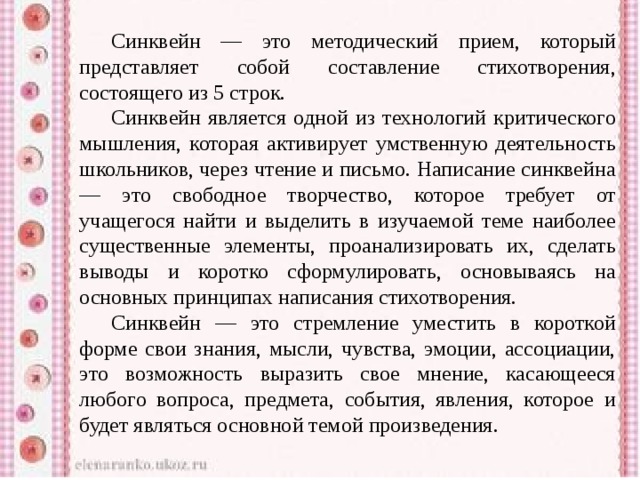  Синквейн — это методический прием, который представляет собой составление стихотворения, состоящего из 5 строк.  Синквейн является одной из технологий критического мышления, которая активирует умственную деятельность школьников, через чтение и письмо. Написание синквейна — это свободное творчество, которое требует от учащегося найти и выделить в изучаемой теме наиболее существенные элементы, проанализировать их, сделать выводы и коротко сформулировать, основываясь на основных принципах написания стихотворения.  Синквейн — это стремление уместить в короткой форме свои знания, мысли, чувства, эмоции, ассоциации, это возможность выразить свое мнение, касающееся любого вопроса, предмета, события, явления, которое и будет являться основной темой произведения. 