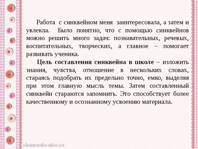   Работа с синквейном меня заинтересовала, а затем и увлекла. Было понятно, что с помощью синквейнов можно решить много задач: познавательных, речевых, воспитательных, творческих, а главное – помогает развивать ученика.   Цель составления синквейна в школе – изложить знания, чувства, отношение в нескольких словах, стараясь подобрать их предельно точно, емко, выделяя при этом главную мысль темы. Затем составленный синквейн стараются запомнить. Это способствует более качественному и осознанному усвоению материала. 