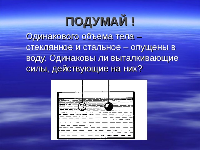 ПОДУМАЙ !  Одинакового объема тела – стеклянное и стальное – опущены в воду. Одинаковы ли выталкивающие силы, действующие на них? 