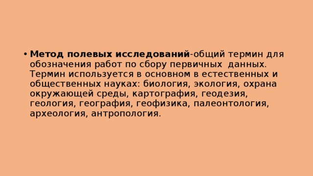 Метод полевых исследований -общий термин для обозначения работ по сбору первичных данных. Термин используется в основном в естественных и общественных науках: биология, экология, охрана окружающей среды, картография, геодезия, геология, география, геофизика, палеонтология, археология, антропология. 
