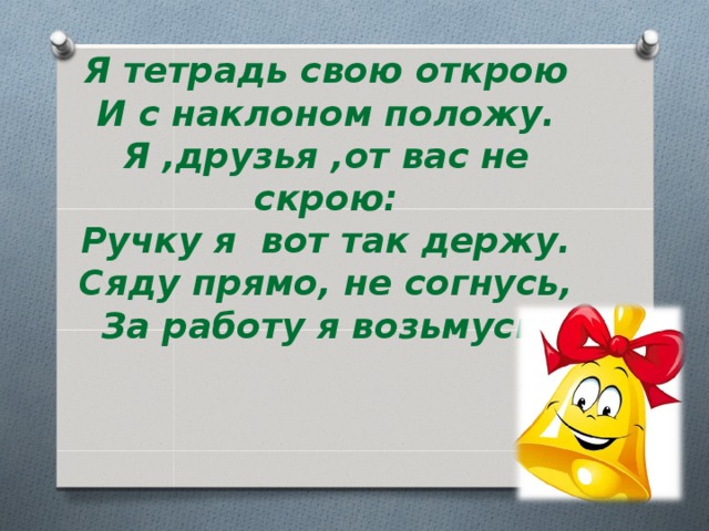 Я тетрадь свою открою  И с наклоном положу.  Я ,друзья ,от вас не скрою:  Ручку я вот так держу.  Сяду прямо, не согнусь,  За работу я возьмусь. 