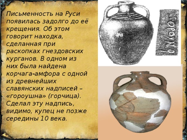 Письменность на Руси появилась задолго до её крещения. Об этом говорит находка, сделанная при раскопках гнездовских курганов. В одном из них была найдена корчага-амфора с одной из древнейших славянских надписей – «гороушна» (горчица). Сделал эту надпись, видимо, купец не позже середины 10 века. 