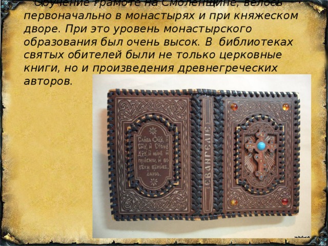  Обучение грамоте на Смоленщине, велось первоначально в монастырях и при княжеском дворе. При это уровень монастырского образования был очень высок. В библиотеках святых обителей были не только церковные книги, но и произведения древнегреческих авторов. 