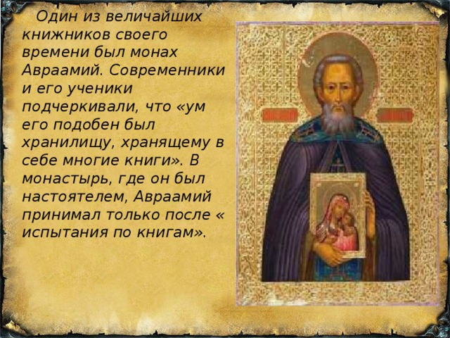  Один из величайших книжников своего времени был монах Авраамий. Современники и его ученики подчеркивали, что «ум его подобен был хранилищу, хранящему в себе многие книги». В монастырь, где он был настоятелем, Авраамий принимал только после « испытания по книгам». 