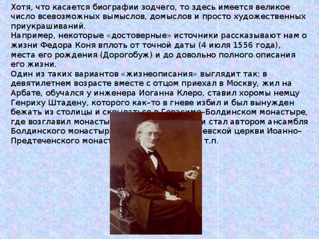 Хотя, что касается биографии зодчего, то здесь имеется великое число всевозможных вымыслов, домыслов и просто художественных приукрашиваний. Например, некоторые «достоверные» источники рассказывают нам о жизни Федора Коня вплоть от точной даты (4 июля 1556 года), места его рождения (Дорогобуж) и до довольно полного описания его жизни. Один из таких вариантов «жизнеописания» выглядит так: в девятилетнем возрасте вместе с отцом приехал в Москву, жил на Арбате, обучался у инженера Иоганна Клеро, ставил хоромы немцу Генриху Штадену, которого как–то в гневе избил и был вынужден бежать из столицы и скрываться в Герасимо–Болдинском монастыре, где возглавил монастырское строительство и стал автором ансамбля Болдинского монастыря, а затем и Одигитриевской церкви Иоанно–Предтеченского монастыря в Вязьме и т.д. и т.п. 