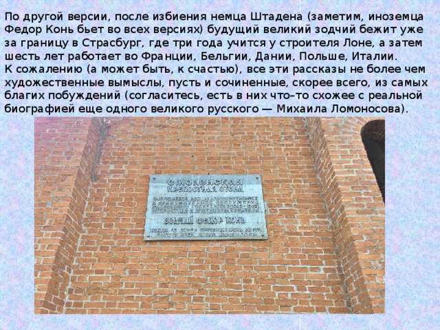 По другой версии, после избиения немца Штадена (заметим, иноземца Федор Конь бьет во всех версиях) будущий великий зодчий бежит уже за границу в Страсбург, где три года учится у строителя Лоне, а затем шесть лет работает во Франции, Бельгии, Дании, Польше, Италии. К сожалению (а может быть, к счастью), все эти рассказы не более чем художественные вымыслы, пусть и сочиненные, скорее всего, из самых благих побуждений (согласитесь, есть в них что–то схожее с реальной биографией еще одного великого русского — Михаила Ломоносова). 