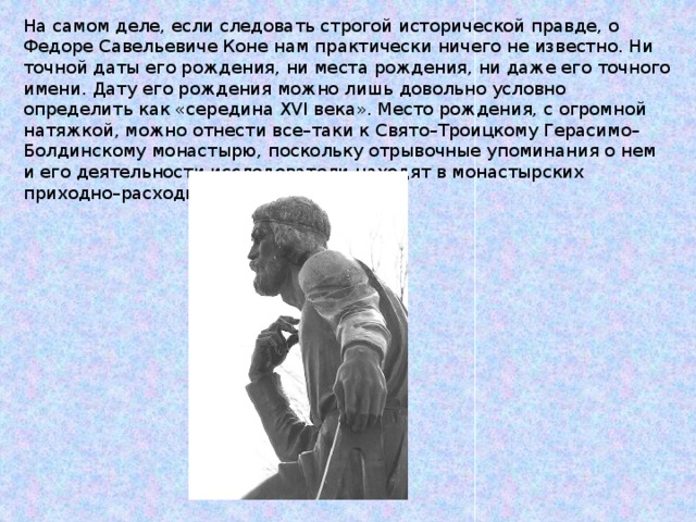 На самом деле, если следовать строгой исторической правде, о Федоре Савельевиче Коне нам практически ничего не известно. Ни точной даты его рождения, ни места рождения, ни даже его точного имени. Дату его рождения можно лишь довольно условно определить как «середина XVI века». Место рождения, с огромной натяжкой, можно отнести все–таки к Свято–Троицкому Герасимо–Болдинскому монастырю, поскольку отрывочные упоминания о нем и его деятельности исследователи находят в монастырских приходно–расходных книгах. 