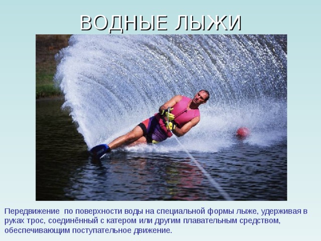 Передвижение по поверхности воды на специальной формы лыже, удерживая в руках трос, соединённый с катером или другим плавательным средством, обеспечивающим поступательное движение. 