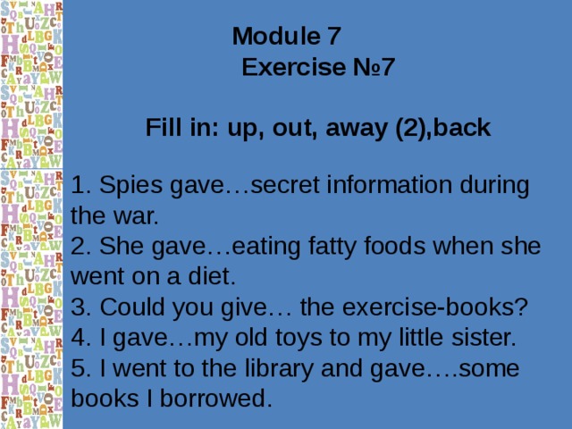 Module 7 Exercise №7  Fill in: up, out, away (2),back  1. Spies gave…secret information during the war. 2. She gave…eating fatty foods when she went on a diet. 3. Could you give… the exercise-books? 4. I gave…my old toys to my little sister. 5. I went to the library and gave….some books I borrowed. 