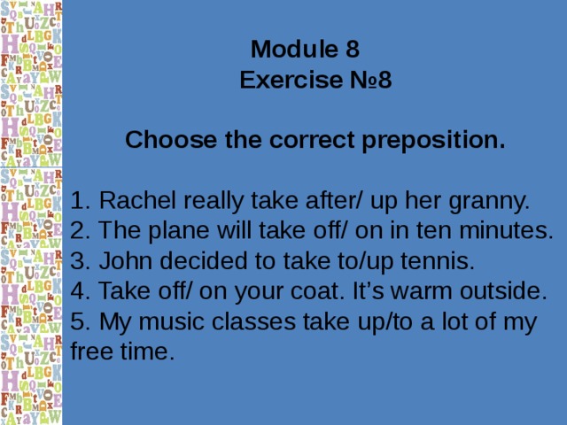 Module 8 Exercise №8  Choose the correct preposition.  1. Rachel really take after/ up her granny. 2. The plane will take off/ on in ten minutes. 3. John decided to take to/up tennis. 4. Take off/ on your coat. It’s warm outside. 5. My music classes take up/to a lot of my free time. 