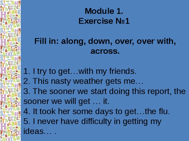 Module 1. Exercise №1  Fill in: along, down, over, over with, across. 1. I try to get…with my friends. 2. This nasty weather gets me… 3. The sooner we start doing this report, the sooner we will get … it. 4. It took her some days to get…the flu. 5. I never have difficulty in getting my ideas… . 