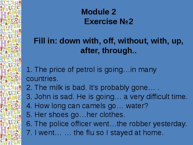 Module 2 Exercise № 2  Fill in: down with, off, without, with, up, after, through..  1. The price of petrol is going…in many countries. 2. The milk is bad. It's probably gone… . 3. John is sad. He is going… a very difficult time. 4. How long can camels go… water? 5. Her shoes go…her clothes. 6. The police officer went…the robber yesterday. 7. I went… … the flu so I stayed at home. 