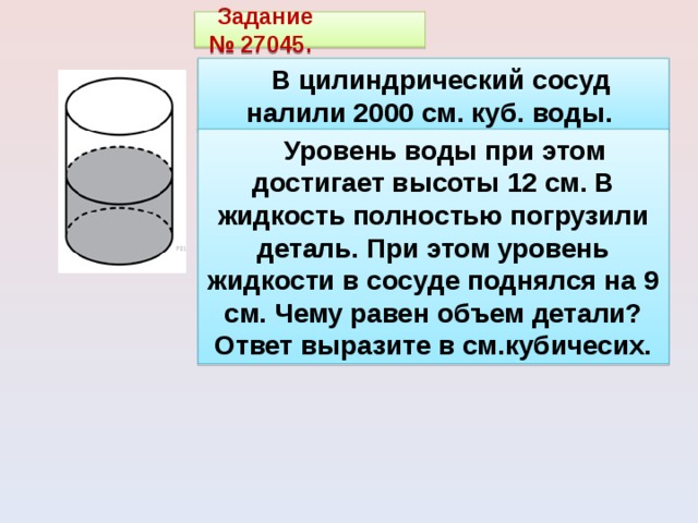 Задание  № 27045.   В цилиндрический сосуд налили 2000 см. куб. воды.   Уровень воды при этом достигает высоты 12 см. В жидкость полностью погрузили деталь. При этом уровень жидкости в сосуде поднялся на 9 см. Чему равен объем детали? Ответ выразите в см.кубичесих. . 