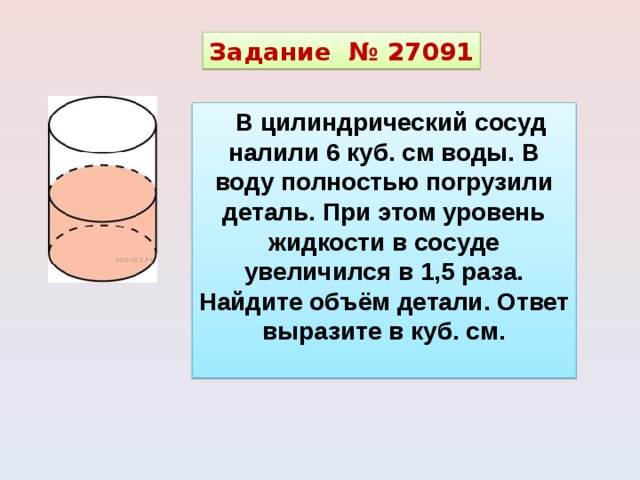 Задание  № 27091 В цилиндрический сосуд налили 6 куб. см воды. В воду полностью погрузили деталь. При этом уровень жидкости в сосуде увеличился в 1,5 раза. Найдите объём детали. Ответ выразите в куб. см.  