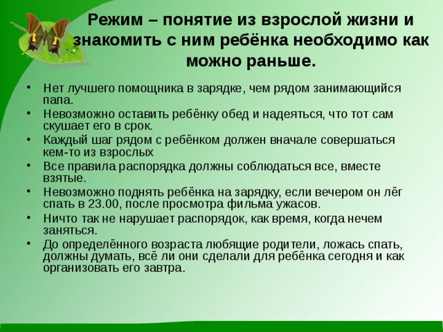Режим – понятие из взрослой жизни и знакомить с ним ребёнка необходимо как можно раньше. Нет лучшего помощника в зарядке, чем рядом занимающийся папа. Невозможно оставить ребёнку обед и надеяться, что тот сам скушает его в срок. Каждый шаг рядом с ребёнком должен вначале совершаться кем-то из взрослых Все правила распорядка должны соблюдаться все, вместе взятые. Невозможно поднять ребёнка на зарядку, если вечером он лёг спать в 23.00, после просмотра фильма ужасов. Ничто так не нарушает распорядок, как время, когда нечем заняться. До определённого возраста любящие родители, ложась спать, должны думать, всё ли они сделали для ребёнка сегодня и как организовать его завтра. 