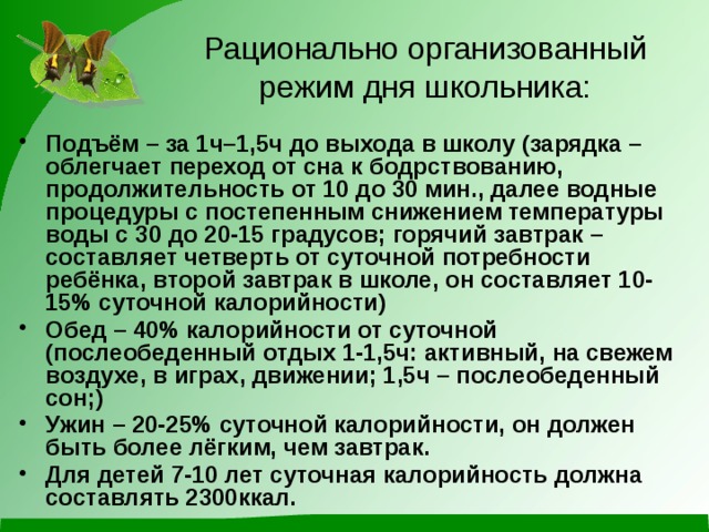 Рационально организованный режим дня школьника: Подъём – за 1ч–1,5ч до выхода в школу (зарядка – облегчает переход от сна к бодрствованию, продолжительность от 10 до 30 мин., далее водные процедуры с постепенным снижением температуры воды с 30 до 20-15 градусов; горячий завтрак – составляет четверть от суточной потребности ребёнка, второй завтрак в школе, он составляет 10-15% суточной калорийности) Обед – 40% калорийности от суточной (послеобеденный отдых 1-1,5ч: активный, на свежем воздухе, в играх, движении; 1,5ч – послеобеденный сон;) Ужин – 20-25% суточной калорийности, он должен быть более лёгким, чем завтрак. Для детей 7-10 лет суточная калорийность должна составлять 2300ккал. 