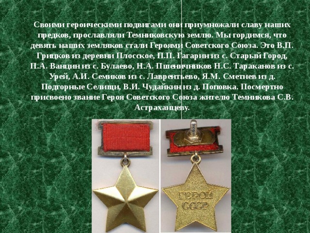 Своими героическими подвигами они приумножали славу наших предков, прославляли Темниковскую землю. Мы гордимся, что девять наших земляков стали Героями Советского Союза. Это В.П. Грицков из деревни Плосское, П.П. Гагарин из с. Старый Город, П.А. Ванцин из с. Булаево, Н.А. Пшеничников Н.С. Тараканов из с. Урей, А.И. Семиков из с. Лаврентьево, Я.М. Сметнев из д. Подгорные Селищи, В.И. Чудайкин из д. Поповка. Посмертно присвоено звание Героя Советского Союза жителю Темникова С.В. Астраханцеву. 