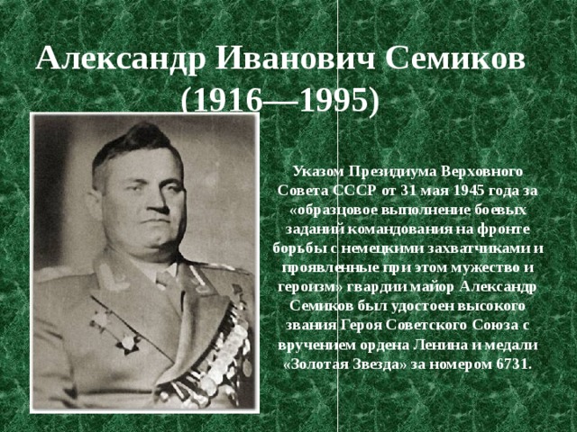 Александр Иванович Семиков   (1916—1995)  Указом Президиума Верховного Совета СССР от 31 мая 1945 года за «образцовое выполнение боевых заданий командования на фронте борьбы с немецкими захватчиками и проявленные при этом мужество и героизм» гвардии майор Александр Семиков был удостоен высокого звания Героя Советского Союза с вручением ордена Ленина и медали «Золотая Звезда» за номером 6731. 