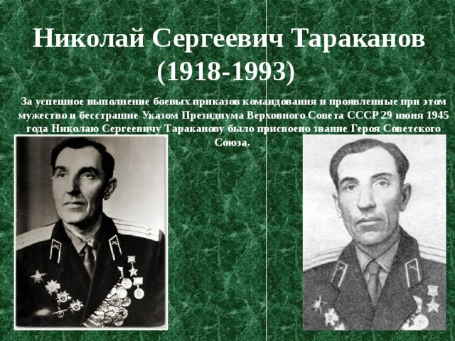 Николай Сергеевич Тараканов (1918-1993)   За успешное выполнение боевых приказов командования и проявленные при этом мужество и бесстрашие Указом Президиума Верховного Совета СССР 29 июня 1945 года Николаю Сергеевичу Тараканову было присвоено звание Героя Советского Союза. 
