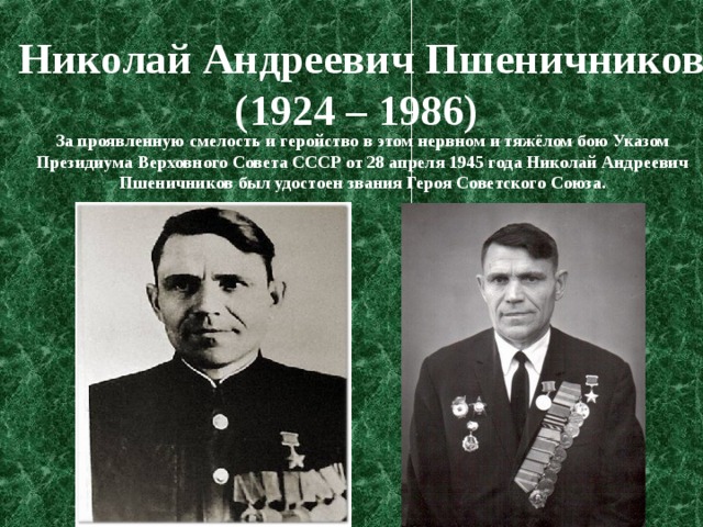 Николай Андреевич Пшеничников (1924 – 1986)  За проявленную смелость и геройство в этом нервном и тяжёлом бою Указом Президиума Верховного Совета СССР от 28 апреля 1945 года Николай Андреевич Пшеничников был удостоен звания Героя Советского Союза. 