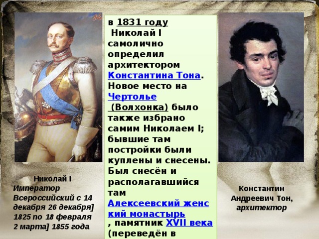 в  1831 году  Николай I самолично определил архитектором  Константина Тона . Новое место на  Чертолье (Волхонка)  было также избрано самим Николаем I; бывшие там постройки были куплены и снесены. Был снесён и располагавшийся там  Алексеевский женский монастырь , памятник  XVII века (переведён в Красное село).  Николай I Император Всероссийский с 14 декабря 26 декабря] 1825 по 18 февраля 2 марта] 1855 года Константин Андреевич Тон, архитектор 