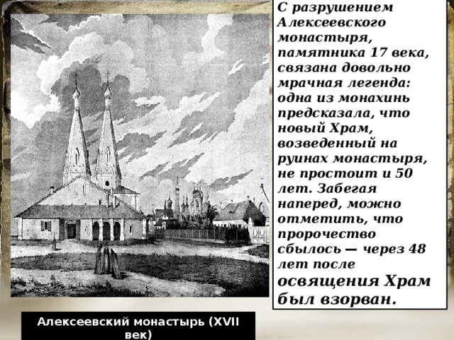 С разрушением Алексеевского монастыря, памятника 17 века, связана довольно мрачная легенда: одна из монахинь предсказала, что новый Храм, возведенный на руинах монастыря, не простоит и 50 лет. Забегая наперед, можно отметить, что пророчество сбылось  — через 48 лет после освящения Храм был взорван. Алексеевский монастырь (XVII век) 