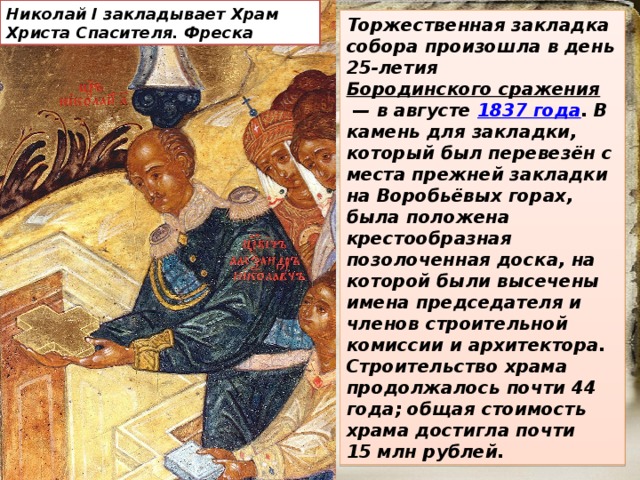 Николай I закладывает Храм Христа Спасителя. Фреска Торжественная закладка собора произошла в день 25-летия Бородинского сражения  — в августе  1837 года . В камень для закладки, который был перевезён с места прежней закладки на Воробьёвых горах, была положена крестообразная позолоченная доска, на которой были высечены имена председателя и членов строительной комиссии и архитектора. Строительство храма продолжалось почти 44 года; общая стоимость храма достигла почти 15 млн рублей. 