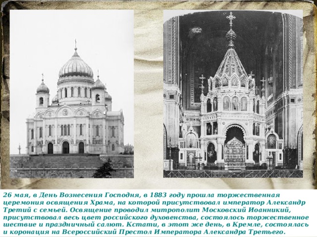 26 мая, в День Вознесения Господня, в 1883 году прошла торжественная церемония освящения Храма, на которой присутствовал император Александр Третий с семьей. Освящение проводил митрополит Московский Иоанникий, присутствовал весь цвет российского духовенства, состоялось торжественное шествие и праздничный салют. Кстати, в этот же день, в Кремле, состоялась и коронация на Всероссийский Престол Императора Александра Третьего. 