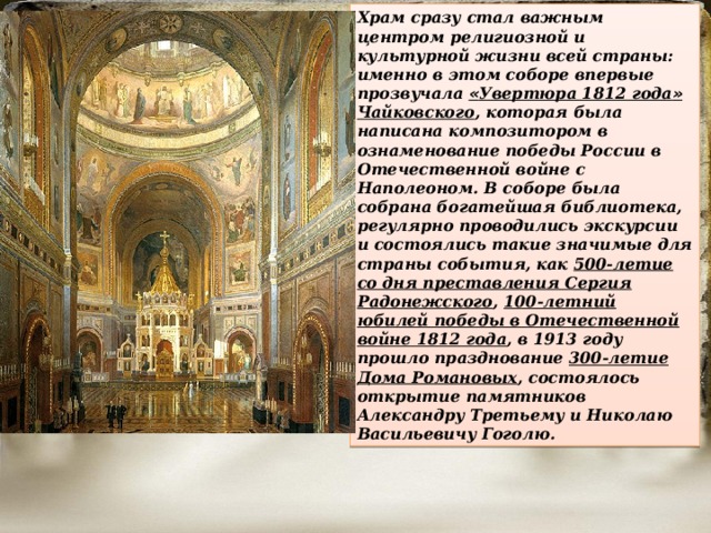 Храм сразу стал важным центром религиозной и культурной жизни всей страны: именно в этом соборе впервые прозвучала « Увертюра 1812 года » Чайковского , которая была написана композитором в ознаменование победы России в Отечественной войне с Наполеоном. В соборе была собрана богатейшая библиотека, регулярно проводились экскурсии и состоялись такие значимые для страны события, как 500-летие со дня преставления Сергия Радонежского , 100-летний юбилей победы в Отечественной войне 1812 года , в 1913 году прошло празднование 300-летие Дома Романовых , состоялось открытие памятников Александру Третьему и Николаю Васильевичу Гоголю. 