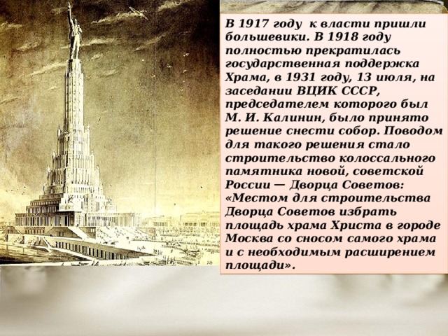 В 1917 году к власти пришли большевики. В 1918 году полностью прекратилась государственная поддержка Храма, в 1931 году, 13 июля, на заседании ВЦИК СССР, председателем которого был М. И. Калинин, было принято решение снести собор. Поводом для такого решения стало строительство колоссального памятника новой, советской России  — Дворца Советов: « Местом для строительства Дворца Советов избрать площадь храма Христа в городе Москва со сносом самого храма и с необходимым расширением площади » . 