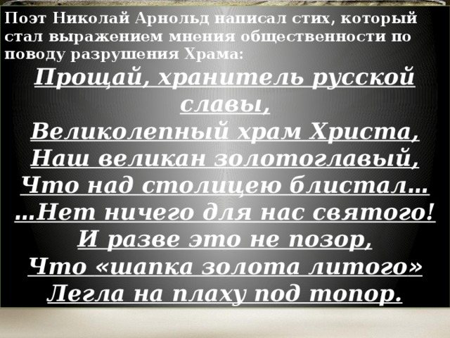 Поэт Николай Арнольд написал стих, который стал выражением мнения общественности по поводу разрушения Храма: Прощай, хранитель русской славы,  Великолепный храм Христа,  Наш великан золотоглавый,  Что над столицею блистал …  … Нет ничего для нас святого!  И разве это не позор,  Что « шапка золота литого »  Легла на плаху под топор.  
