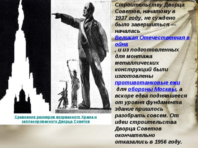 Строительству Дворца Советов, начатому в  1937 году , не суждено было завершиться — началась  Великая Отечественная война , и из подготовленных для монтажа металлических конструкций были изготовлены  противотанковые ежи  для обороны Москвы , а вскоре едва поднявшееся от уровня фундамента здание пришлось разобрать совсем. От идеи строительства Дворца Советов окончательно отказались в 1956 году. Сравнение размеров взорванного Храма и запланированного Дворца Советов 