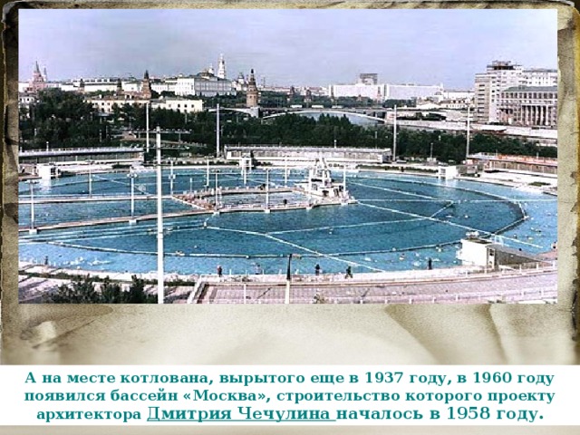 А на месте котлована, вырытого еще в 1937 году, в 1960 году появился бассейн « Москва » , строительство которого проекту архитектора Дмитрия Чечулина началось в 1958 году. 
