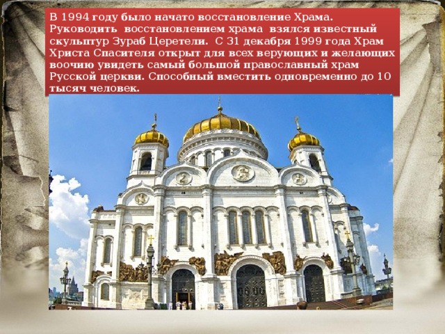 В 1994 году было начато восстановление Храма. Руководить восстановлением храма взялся известный скульптур Зураб Церетели. С 31 декабря 1999 года Храм Христа Спасителя открыт для всех верующих и желающих воочию увидеть самый большой православный храм Русской церкви. Способный вместить одновременно до 10 тысяч человек. 