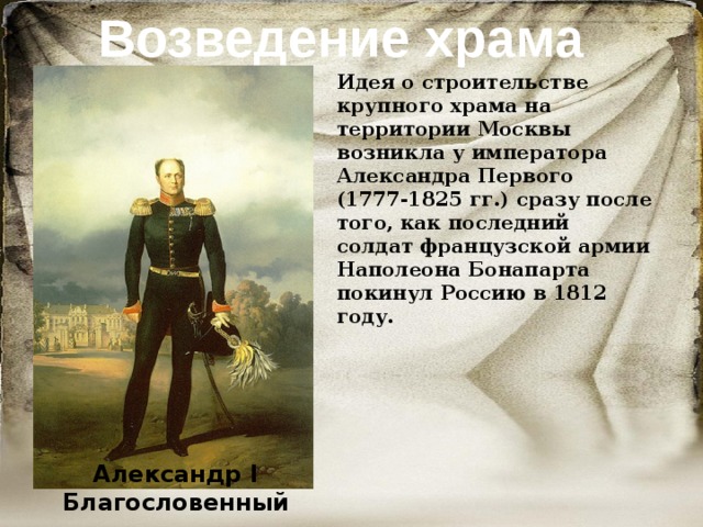 Возведение храма Идея о строительстве крупного храма на территории Москвы возникла у императора Александра Первого (1777-1825 гг.) сразу после того, как последний солдат французской армии Наполеона Бонапарта покинул Россию в 1812 году. Александр I Благословенный 