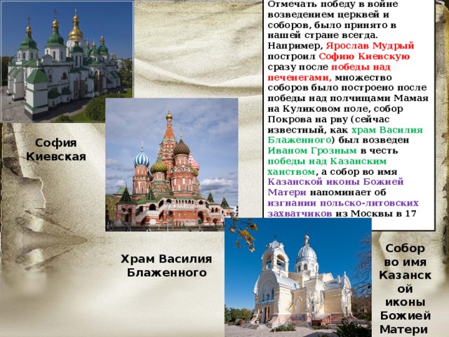 Отмечать победу в войне возведением церквей и соборов, было принято в нашей стране всегда. Например, Ярослав Мудрый построил Софию Киевскую сразу после победы над печенегами, множество соборов было построено после победы над полчищами Мамая на Куликовом поле, собор Покрова на рву (сейчас известный, как храм Василия Блаженного ) был возведен Иваном Грозным в честь победы над Казанским ханством , а собор во имя Казанской иконы Божией Матери напоминает об изгнании польско-литовских захватчиков из Москвы в 17 веке. София Киевская Собор во имя Казанской иконы Божией Матери Храм Василия Блаженного 
