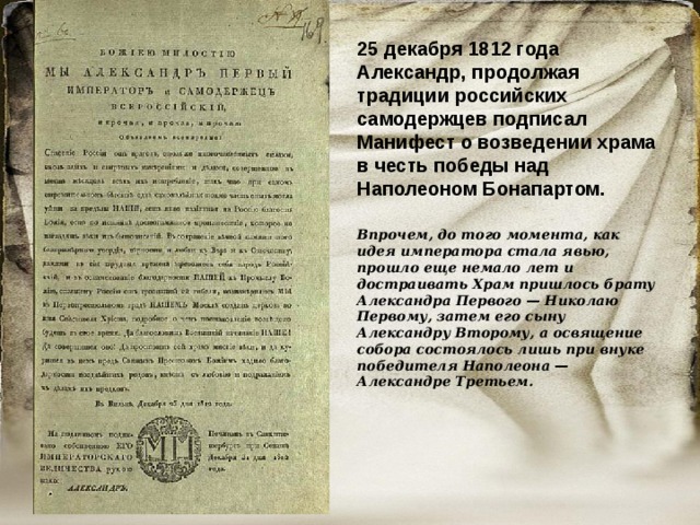 25 декабря 1812 года Александр, продолжая традиции российских самодержцев подписал Манифест о возведении храма в честь победы над Наполеоном Бонапартом. Впрочем, до того момента, как идея императора стала явью, прошло еще немало лет и достраивать Храм пришлось брату Александра Первого  — Николаю Первому, затем его сыну Александру Второму, а освящение собора состоялось лишь при внуке победителя Наполеона  — Александре Третьем. 