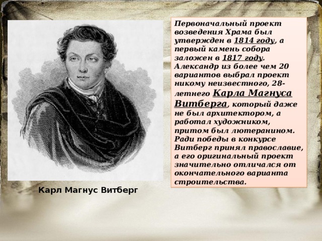 Первоначальный проект возведения Храма был утвержден в 1814 году , а первый камень собора заложен в 1817 году . Александр из более чем 20 вариантов выбрал проект никому неизвестного, 28-летнего Карла Магнуса Витберга , который даже не был архитектором, а работал художником, притом был лютеранином. Ради победы в конкурсе Витберг принял православие, а его оригинальный проект значительно отличался от окончательного варианта строительства. Карл Магнус Витберг  