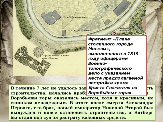 Фрагмент «Плана столичного города Москвы», выполненного в 1819 году офицерами Военно-топографического депо с указанием места предполагаемой постройки храма Христа Спасителя на Воробьёвых горах. В течение 7 лет не удалось завершить даже первую часть строительства, начались проблемы с оседанием почвы  — Воробьевы горы оказались местом, хотя и красивым, но слишком ненадежным. В итоге после смерти Александра Первого, его брат, новый император Николай Второй был вынужден и вовсе остановить строительство, а Витберг бы отдан под суд за растрату казенных средств. 
