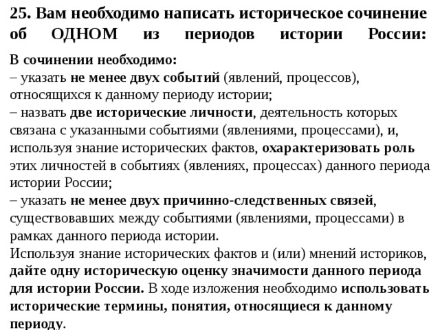 25. Вам необходимо написать историческое сочинение об ОДНОМ из периодов истории России:   В сочинении необходимо: – указать не менее двух событий (явлений, процессов), относящихся к данному периоду истории; – назвать две исторические личности , деятельность которых связана с указанными событиями (явлениями, процессами), и, используя знание исторических фактов, охарактеризовать роль этих личностей в событиях (явлениях, процессах) данного периода истории России; – указать не менее двух причинно-следственных связей , существовавших между событиями (явлениями, процессами) в рамках данного периода истории. Используя знание исторических фактов и (или) мнений историков, дайте одну историческую оценку значимости данного периода для истории России. В ходе изложения необходимо использовать исторические термины, понятия, относящиеся к данному периоду .
